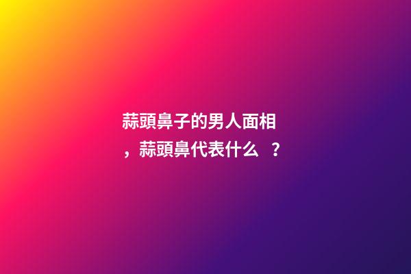 蒜頭鼻子的男人面相，蒜頭鼻代表什么？